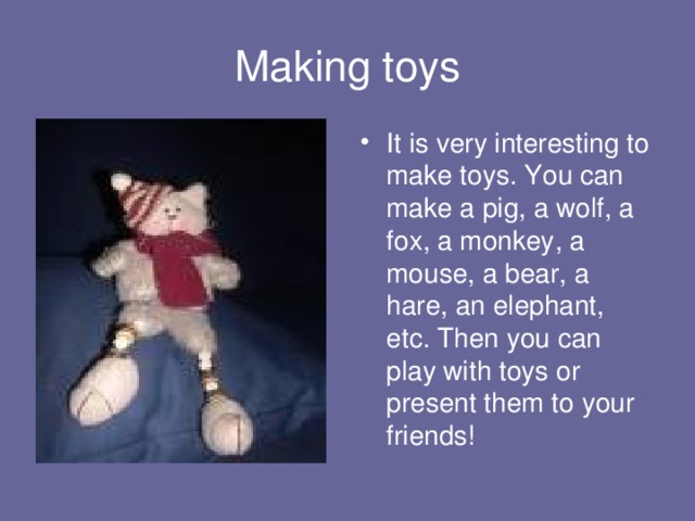 Making toys It is very interesting to make toys. You can make a pig, a wolf, a fox, a monkey, a mouse, a bear, a hare, an elephant, etc. Then you can play with toys or present them to your friends! 