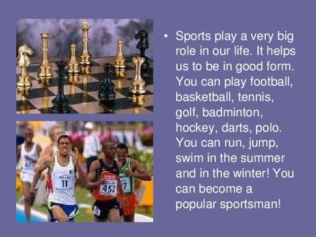 Sports play a very big role in our life. It helps us to be in good form. You can play football, basketball, tennis, golf, badminton, hockey, darts, polo. You can run, jump, swim in the summer and in the winter! You can become a popular sportsman! 