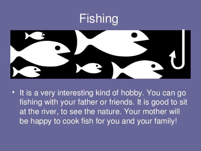 Fishing It is a very interesting kind of hobby. You can go fishing with your father or friends. It is good to sit at the river, to see the nature. Your mother will be happy to cook fish for you and your family! 
