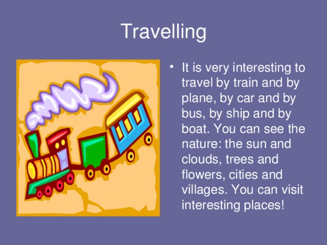 Travelling It is very interesting to travel by train and by plane, by car and by bus, by ship and by boat. You can see the nature: the sun and clouds, trees and flowers, cities and villages. You can visit interesting places! 