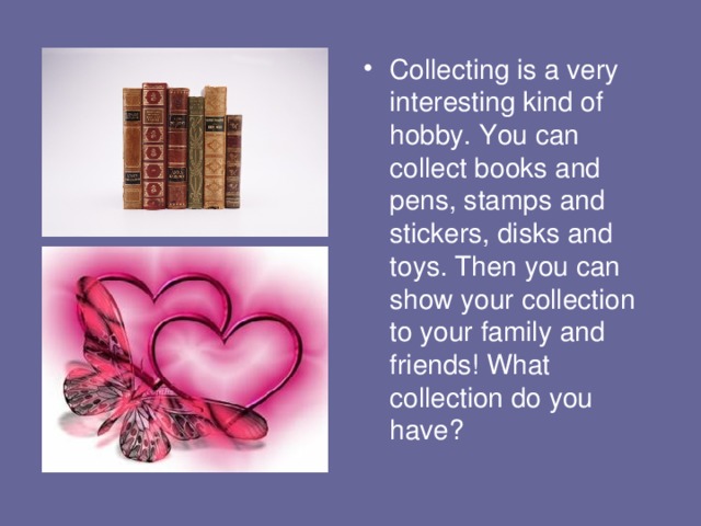 Collecting is a very interesting kind of hobby. You can collect books and pens, stamps and stickers, disks and toys. Then you can show your collection to your family and friends! What collection do you have? 