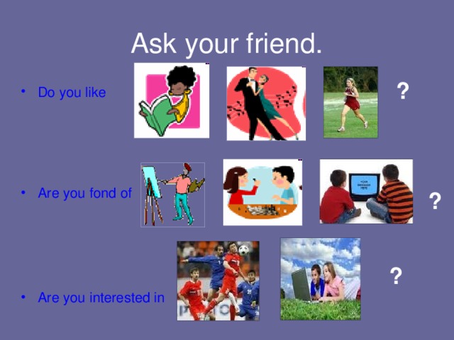 ? Ask your friend. ? Do you like Are you fond of  Are you interested in ? 