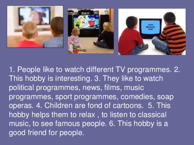 1. People like to watch different TV programmes. 2. This hobby is interesting. 3. They like to watch political programmes, news, films, music programmes, sport programmes, comedies, soap operas. 4. Children are fond of cartoons. 5. This hobby helps them to relax , to listen to classical music, to see famous people. 6. This hobby is a good friend for people.  