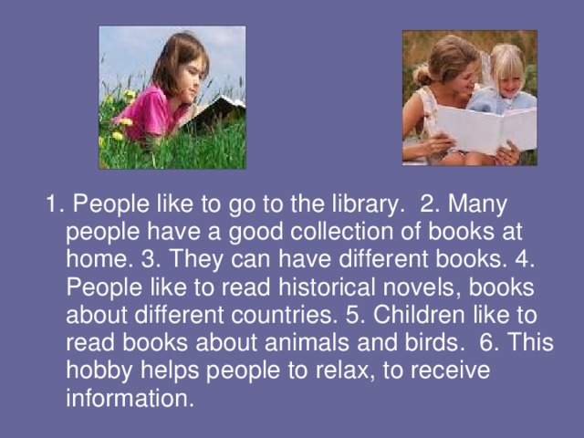 1. People like to go to the library. 2. Many people have a good collection of books at home. 3. They can have different books. 4. People like to read historical novels, books about different countries. 5. Children like to read books about animals and birds. 6. This hobby helps people to relax, to receive information. 