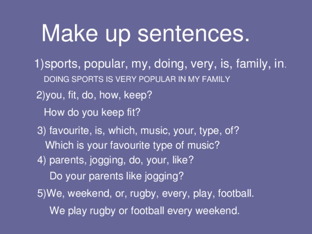 Make up sentences.  1)sports, popular, my, doing, very, is, family, in . DOING SPORTS IS VERY POPULAR IN MY FAMILY 2)you, fit, do, how, keep? How do you keep fit? 3) favourite, is, which, music, your, type, of? Which is your favourite type of music? 4) parents, jogging, do, your, like? Do your parents like jogging? 5)We, weekend, or, rugby, every, play, football. We play rugby or football every weekend. 