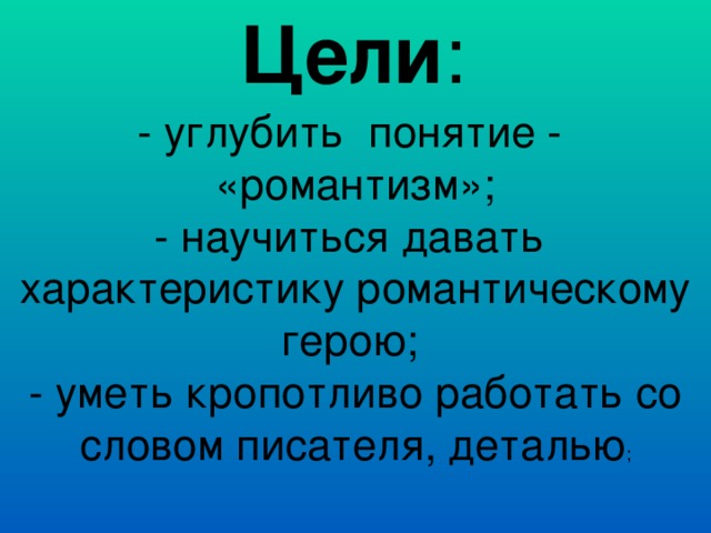 Цели : - углубить понятие - «романтизм»; - научиться давать характеристику романтическому герою; - уметь кропотливо работать со словом писателя, деталью ; 