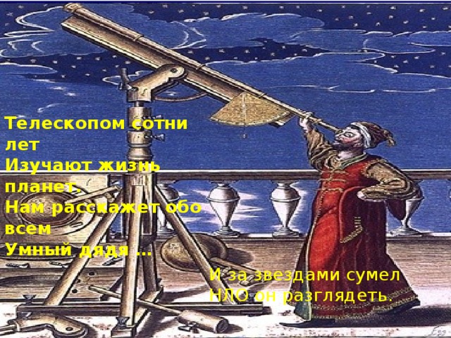 Телескопом сотни лет  Изучают жизнь планет.  Нам расскажет обо всем  Умный дядя … И за звездами сумел НЛО он разглядеть.   