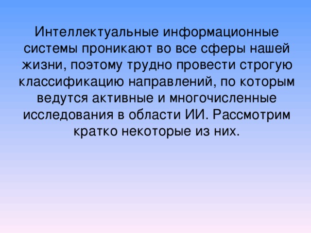 Интеллектуальные информационные системы проникают во все сферы нашей ж изни , поэтому трудно провести строгую классификацию направлений, по которым ведутся активные и многочисленные исследования в области ИИ. Рассмотрим кратко некоторые из них . 