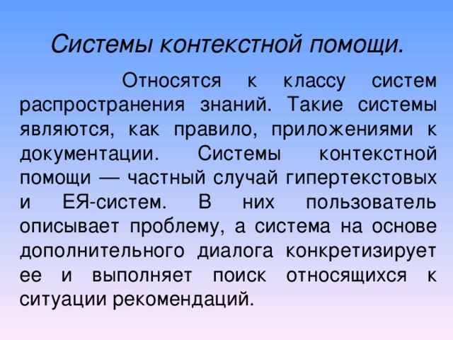 Системы контекстной помощи.  Относятся к классу систем  распространения знаний. Такие системы являются, как правило,  приложениями к документации. Системы контекстной помощи — частный случай гипертекстовых и ЕЯ-систем. В них пользователь описывает проблему, а система на основе дополнительного диалога конкретизирует ее и выполняет поиск относящихся к ситуации рекомендаций. 
