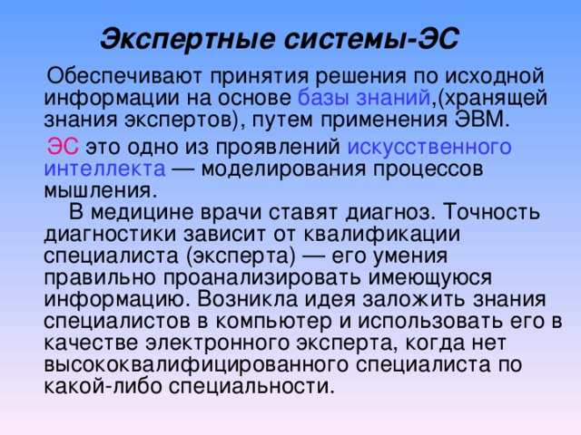 Экспертные системы-ЭС      Обеспечивают принятия решения по исходной информации на основе базы знаний , ( хранящей знания экспертов ) , путем применения ЭВМ.   ЭС это одно из проявлений искусственного интеллекта — моделирования процессов мышления.      В медицине врачи ставят диагноз. Т очность диагностики зависит от квалификации специалиста (эксперта) — его умения правильно проанализировать имеющуюся информацию. Возникла идея заложить знания специалистов в компьютер и использовать его в качестве электронного эксперта,  когда нет высококвалифицированного специалиста по какой-либо специальности.   