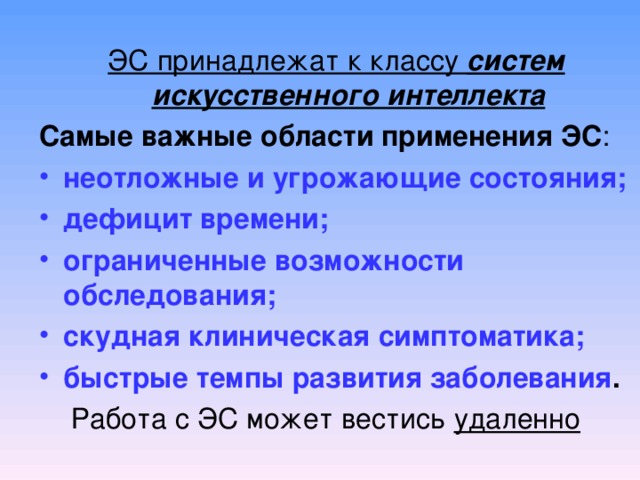 ЭС принадлежат к классу систем искусственного интеллекта Самые важные области применения ЭС : неотложные и угрожающие состояния; дефицит времени; ограниченные возможности обследования; скудная клиническая симптоматика; быстрые темпы развития заболевания .      Работа с ЭС может вестись удаленно 