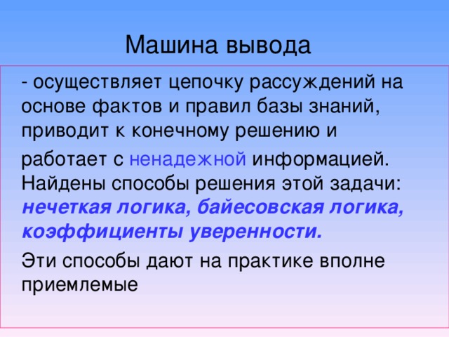 Машина вывода  - осуществляет цепочку рассуждений на основе фактов и правил базы знаний, приводит к конечному решению и  работает с ненадежной информацией. Найдены способы решения этой задачи: нечеткая логика, байесовская логика, коэффициенты уверенности.   Эти способы дают на практике вполне приемлемые 