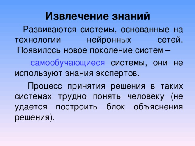  Извлечение знаний   Развиваются системы, основанные на технологии нейронных сетей.  Появилось новое поколение систем –  самообучающиеся системы, они не используют знания экспертов.  Процесс принятия решения в таких системах трудно понять человеку (не удается построить блок объяснения решения). 