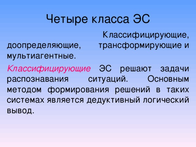 Четыре класса ЭС  Классифицирующие, доопределяющие, трансформирующие и мультиагентные. Классифицирующие  ЭС решают задачи распознавания ситуаций. Основным методом формирования решений в таких системах является дедуктивный логический вывод. 