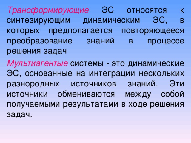 Трансформирующие  ЭС относятся к синтезирующим динамическим ЭС, в которых предполагается повторяющееся преобразование знаний в процессе решения задач Мультиагентые  системы - это динамические ЭС, основанные на интеграции нескольких разнородных источников знаний. Эти источники обмениваются между собой получаемыми результатами в ходе решения задач. 