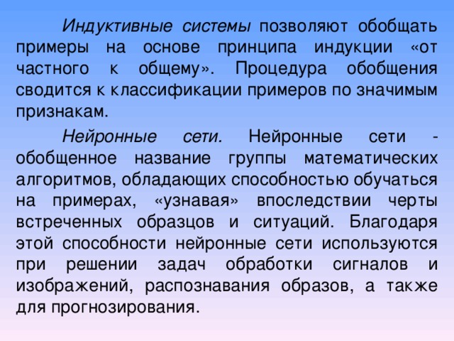  Индуктивные системы позволяют обобщать примеры на основе принципа индукции «от частного к общему». Процедура обобщения сводится к классификации примеров по значимым признакам.  Нейронные сети. Нейронные сети  -  об об щенное название группы математических алгоритмов, обладающих способностью обучаться на примерах, «узнавая» впоследствии черты встреченных образцов и ситуаций. Благодаря этой способности нейронные сети используются при решении задач обработки сигналов и изображений, распознавания образов, а также для прогнозирования. 