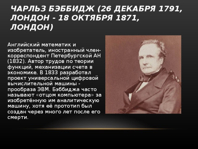 ЧАРЛЬЗ БЭББИДЖ (26 ДЕКАБРЯ 1791, ЛОНДОН - 18 ОКТЯБРЯ 1871, ЛОНДОН) Английский математик и изобретатель, иностранный член-корреспондент Петербургской АН (1832). Автор трудов по теории функций, механизации счета в экономике. В 1833 разработал проект универсальной цифровой вычислительной машины - прообраза ЭВМ. Бэббиджа часто называют «отцом компьютера» за изобретённую им аналитическую машину, хотя её прототип был создан через много лет после его смерти. 
