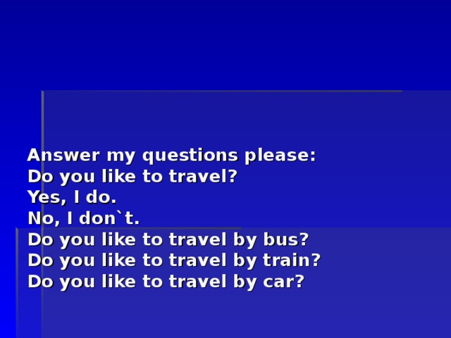       Answer my questions please :  Do you like to travel?  Yes, I do.  No, I don`t.  Do you like to travel by bus?  Do you like to travel by train?  Do you like to travel by car? 