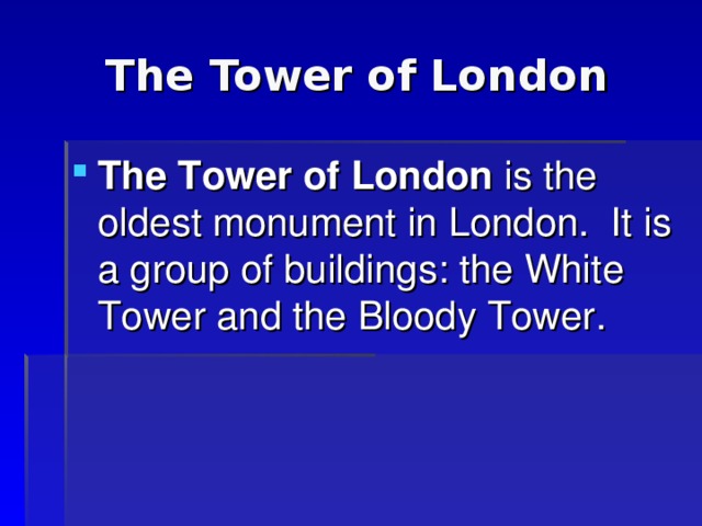 The Tower of London The Tower of London is the oldest monument in London. It is a group of buildings: the White Tower  and the Bloody Tower. 