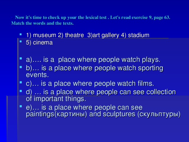 - Now it's time to check up your the lexical test . Let's read exercise 9, page 63. Match the words and the texts. 1) museum 2) theatre 3)art gallery 4) stadium 5) cinema  a)…. is a place where people watch plays. b)… is a place where people watch sporting events. c)… is a place where people watch films. d) … is a place where people can see collection of important things. e)… is a place where people can see paintings( картины ) and sculptures ( скульптуры ) 