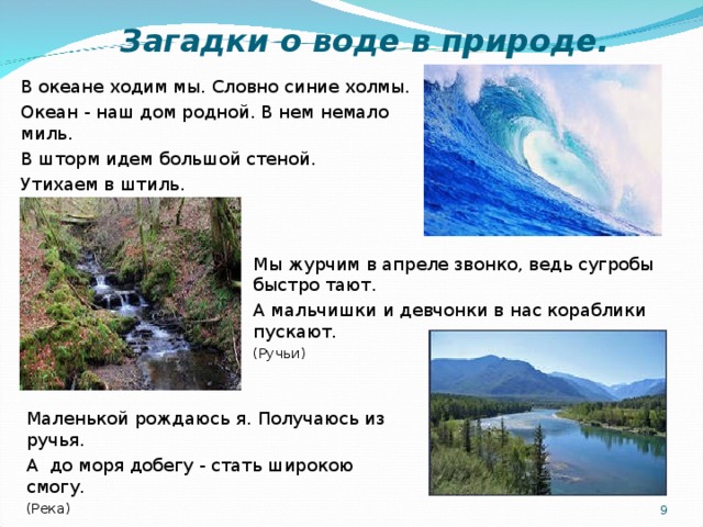  Загадки о воде в природе. В океане ходим мы. Словно синие холмы. Океан - наш дом родной. В нем немало миль. В шторм идем большой стеной. Утихаем в штиль. (Волны) Мы журчим в апреле звонко, ведь сугробы быстро тают. А мальчишки и девчонки в нас кораблики пускают. (Ручьи) Маленькой рождаюсь я. Получаюсь из ручья. А до моря добегу - стать широкою смогу. (Река)   