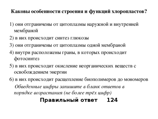 Каковы особенности строения и функций хлоропластов?   1) они отграничены от цитоплазмы наружной и внутренней мембраной 2) в них происходит синтез глюкозы 3) они отграничены от цитоплазмы одной мембраной 4) внутри расположены граны, в которых происходит фотосинтез 5) в них происходит окисление неорганических веществ с освобождением энергии 6) в них происходит расщепление биополимеров до мономеров  Обведенные цифры запишите в бланк ответов в порядке возрастания (не более трёх цифр) Правильный ответ 124 