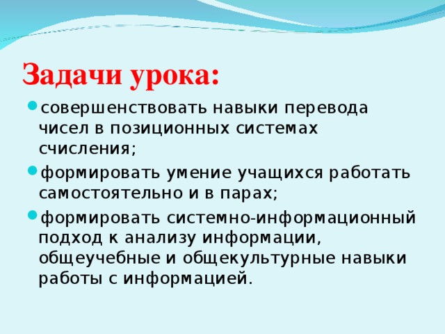 Задачи урока: совершенствовать навыки перевода чисел в позиционных системах счисления; формировать умение учащихся работать самостоятельно и в парах; формировать системно-информационный подход к анализу информации, общеучебные и общекультурные навыки работы с информацией.  