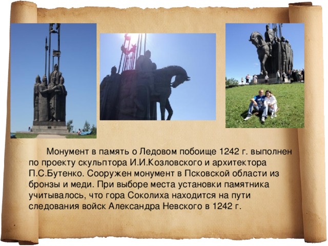  Монумент в память о Ледовом побоище 1242 г. выполнен по проекту скульптора И.И.Козловского и архитектора П.С.Бутенко. Сооружен монумент в Псковской области из бронзы и меди. При выборе места установки памятника учитывалось, что гора Соколиха находится на пути следования войск Александра Невского в 1242 г. 