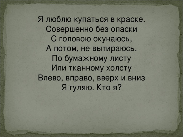 Я люблю купаться в краске.  Совершенно без опаски  С головою окунаюсь,  А потом, не вытираюсь,  По бумажному листу  Или тканному холсту  Влево, вправо, вверх и вниз  Я гуляю. Кто я? 