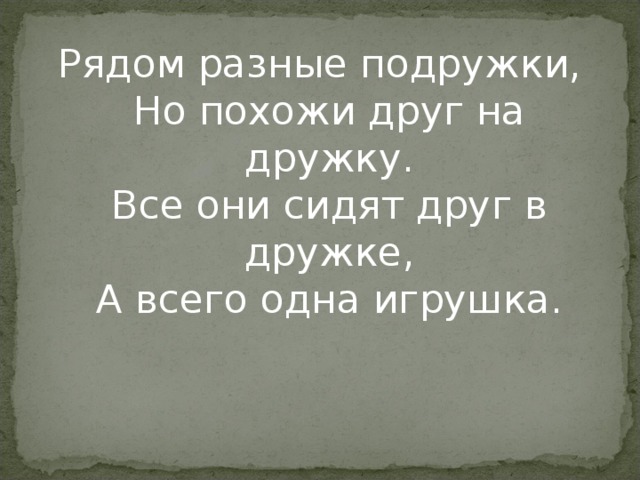 Рядом разные подружки,  Но похожи друг на дружку.  Все они сидят друг в дружке,  А всего одна игрушка. 