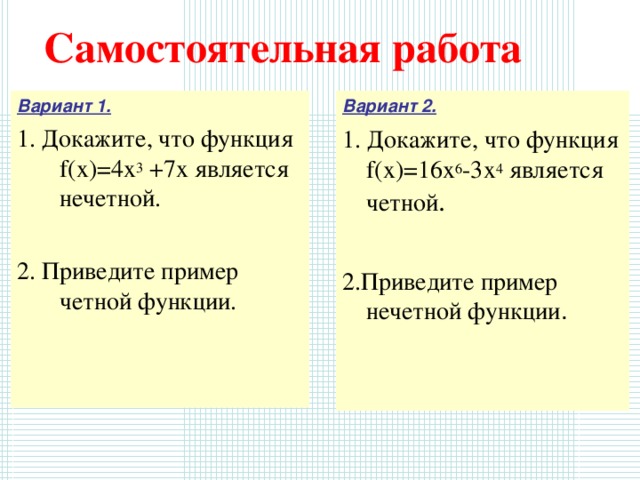 Самостоятельная работа Вариант 2. Вариант 1. 1. Докажите, что функция f(x)=16х 6 -3х 4  является четной . 2.Приведите пример нечетной функции . 1. Докажите, что функция f(x)=4х 3 +7х является нечетной. 2. Приведите пример четной функции. 