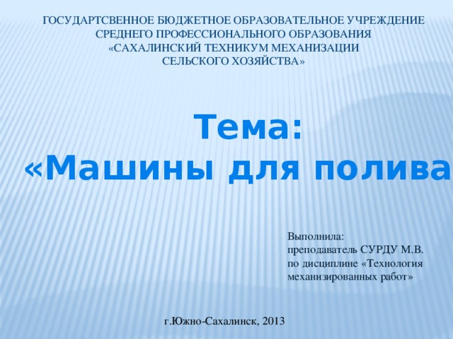 ГОСУДАРТСВЕННОЕ БЮДЖЕТНОЕ ОБРАЗОВАТЕЛЬНОЕ УЧРЕЖДЕНИЕ СРЕДНЕГО ПРОФЕССИОНАЛЬНОГО ОБРАЗОВАНИЯ  «САХАЛИНСКИЙ ТЕХНИКУМ МЕХАНИЗАЦИИ СЕЛЬСКОГО ХОЗЯЙСТВА» Тема: «Машины для полива» Выполнила: преподаватель СУРДУ М.В. по дисциплине «Технология механизированных работ» г.Южно-Сахалинск, 2013 