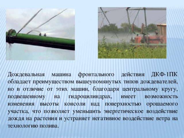 Дождевальная машина фронтального действия ДКФ-1ПК обладает преимуществом вышеупомянутых типов дождевателей, но в отличие от этих машин, благодаря центральному кругу, подвешенному на гидроцилиндрах, имеет возможность изменения высоты консоли над поверхностью орошаемого участка, что позволяет уменьшить энергетическое воздействие дождя на растения и устраняет негативное воздействие ветра на технологию полива. 