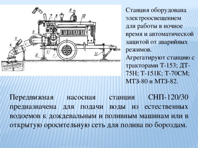 Станция оборудована электроосвещением для работы в ночное время и автоматической защитой от аварийных режимов. Агрегатируют станцию с тракторами Т-153; ДТ-75Н; Т-151К; Т-70СМ; МТЗ-80 и МТЗ-82. Передвижная насосная станция СНП-120/30 предназначена для подачи воды из естественных водоемов к дождевальным и поливным машинам или в открытую оросительную сеть для полива по бороздам. 