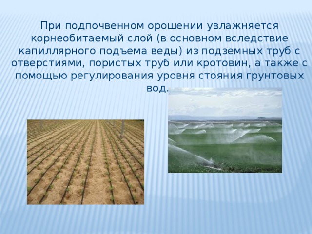 При подпочвенном орошении увлажняется корнеобитаемый слой (в основном вследствие капиллярного подъема веды) из подземных труб с отверстиями, пористых труб или кротовин, а также с помощью регулирования уровня стояния грунтовых вод. 