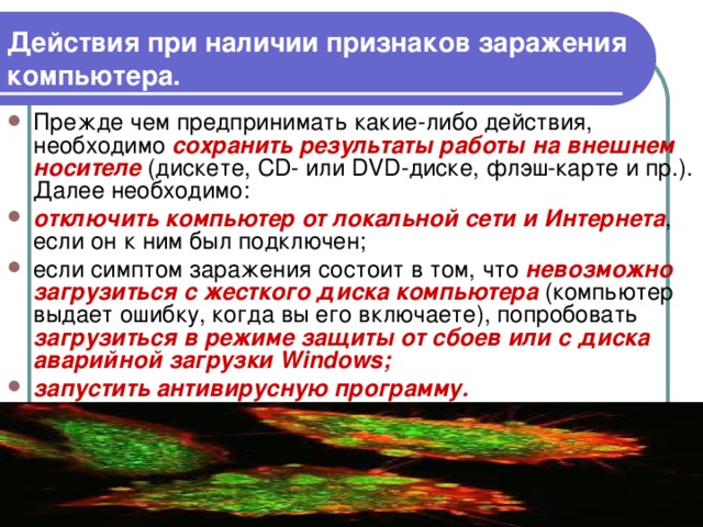 Действия при наличии признаков заражения компьютера. Прежде чем предпринимать какие-либо действия, необходимо сохранить результаты работы на внешнем носителе (дискете, С D - или DVD -диске, флэш-карте и пр.). Далее необходимо: отключить компьютер от локальной сети и Интернета , если он к ним был подключен; если симптом заражения состоит в том, что невозможно загрузиться с жесткого диска компьютера (компьютер выдает ошибку, когда вы его включаете), попробовать загрузиться в режиме защиты от сбоев или с диска аварийной загрузки Windows ; запустить антивирусную программу.