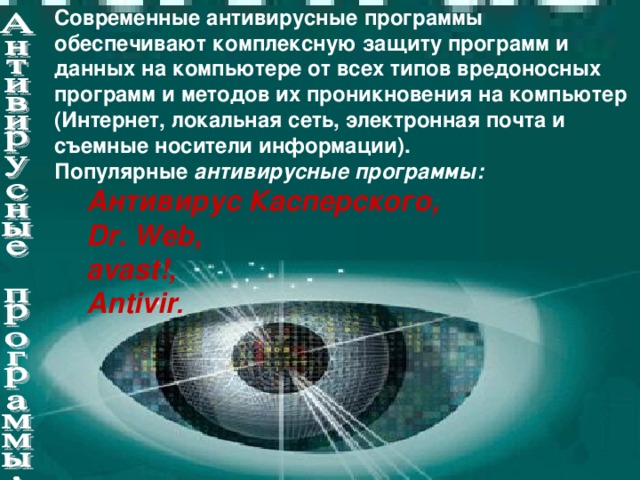 Современные антивирусные программы обеспечивают комплексную защиту программ и данных на компьютере от всех типов вредоносных программ и методов их проникновения на компьютер (Интернет, локальная сеть, электронная почта и съемные носители информации). Популярные антивирусные программы: Антивирус Касперского, Dr. Web, avast!, Antivir . Антивирус Касперского, Dr. Web, avast!, Antivir .
