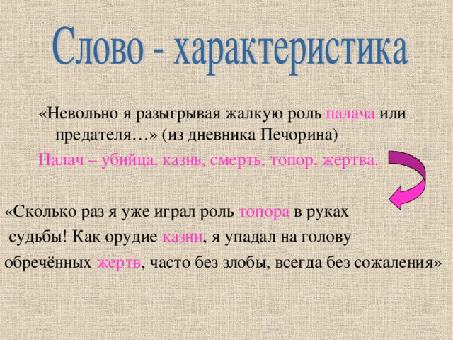 «Невольно я разыгрывая жалкую роль палача или предателя…» (из дневника Печорина) Палач – убийца, казнь, смерть, топор, жертва. «Сколько раз я уже играл роль топора в руках  судьбы! Как орудие казни , я упадал на голову обречённых жертв , часто без злобы, всегда без сожаления» 