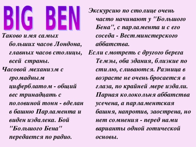    Таково имя самых больших часов Лондона, главных часов столицы, всей  страны. Часовой механизм с громадным циферблатом - общий вес тринадцать с половиной тонн - вделан в башню Парламента и виден издалека. Бой 