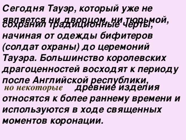 Сегодня Тауэр, который уже не является ни дворцом, ни тюрьмой, сохранил традиционные черты, начиная от одежды бифитеров (солдат охраны) до церемоний Тауэра. Большинство королевских драгоценностей восходят к периоду после Английской республики,  но некоторые   древние изделия относятся к более раннему времени и используются в ходе священных моментов коронации.  