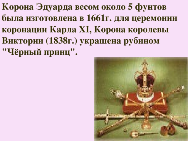 Корона Эдуарда весом около 5 фунтов была изготовлена в 1661г. для церемонии коронации Карла XI, Корона королевы Виктории (1838г.) украшена рубином 