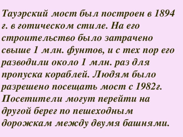 Тауэрский мост был построен в 1894 г. в готическом стиле. На его строительство было затрачено свыше 1 млн. фунтов, и с тех пор его разводили около 1 млн. раз для пропуска кораблей. Людям было разрешено посещать мост с 1982г. Посетители могут перейти на другой берег по пешеходным дорожкам между двумя башнями. 