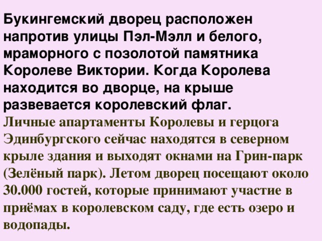 Букингемский дворец расположен напротив улицы Пэл-Мэлл и белого, мраморного с позолотой памятника Королеве Виктории. Когда Королева находится во дворце, на крыше развевается королевский флаг. Личные апартаменты Королевы и герцога Эдинбургского сейчас находятся в северном крыле здания и выходят окнами на Грин-парк (Зелёный парк). Летом дворец посещают около 30.000 гостей, которые принимают участие в приёмах в королевском саду, где есть озеро и водопады. 