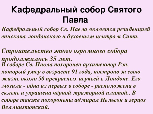 Кафедральный собор Святого Павла  Кафедральный собор Св. Павла является резиденцией епископа лондонского и духовным центром Сити.     В соборе Св. Павла похоронен архитектор Рэн, который умер в возрасте 91 года, построив за свою жизнь около 50 прекрасных церквей в Лондоне. Его могила - одна из первых в соборе - расположена в склепе и украшена чёрной мраморной плитой.. В соборе также похоронены адмирал Нельсон и герцог Веллингтонский. Строительство этого огромного собора продолжалось 35 лет. 