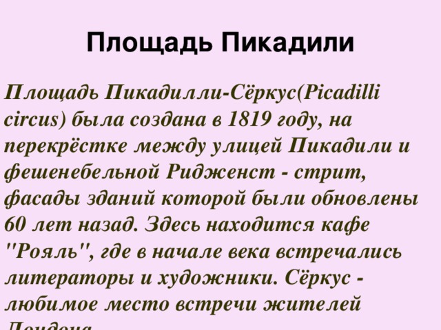 Площадь Пикадили Площадь Пикадилли-Сёркус(Picadilli circus) была создана в 1819 году, на перекрёстке между улицей Пикадили и фешенебельной Ридженст - стрит, фасады зданий которой были обновлены 60 лет назад. Здесь находится кафе 