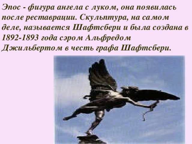 Эпос - фигура ангела с луком, она появилась после реставрации. Скульптура, на самом деле, называется Шафтсбери и была создана в 1892-1893 года сэром Альфредом Джильбертом в честь графа Шафтсбери.  