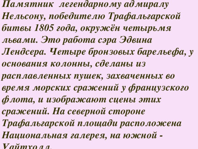 Памятник легендарному адмиралу Нельсону, победителю Трафальгарской битвы 1805 года, окружён четырьмя львами. Это работа сэра Эдвина Лендсера. Четыре бронзовых барельефа, у основания колонны, сделаны из расплавленных пушек, захваченных во время морских сражений у французского флота, и изображают сцены этих сражений. На северной стороне Трафальгарской площади расположена Национальная галерея, на южной - Уайтхолл. 