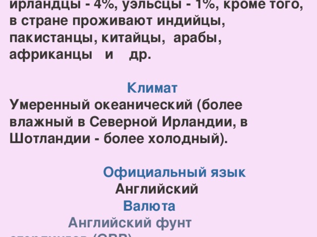 Англичане - 78%, шотландцы - 9%, ирландцы - 4%, уэльсцы - 1%, кроме того, в стране проживают индийцы, пакистанцы, китайцы, арабы, африканцы и др.  Климат Умеренный океанический (более влажный в Северной Ирландии, в Шотландии - более холодный).   Официальный язык  Английский  Валюта  Английский  фунт стерлингов (GBP)    