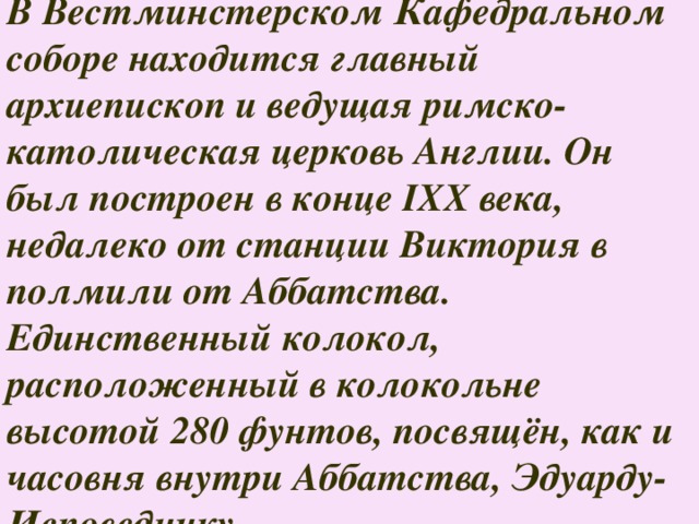 В Вестминстерском Кафедральном соборе находится главный архиепископ и ведущая римско-католическая церковь Англии. Он был построен в конце IXX века, недалеко от станции Виктория в полмили от Аббатства. Единственный колокол, расположенный в колокольне высотой 280 фунтов, посвящён, как и часовня внутри Аббатства, Эдуарду-Исповеднику. 