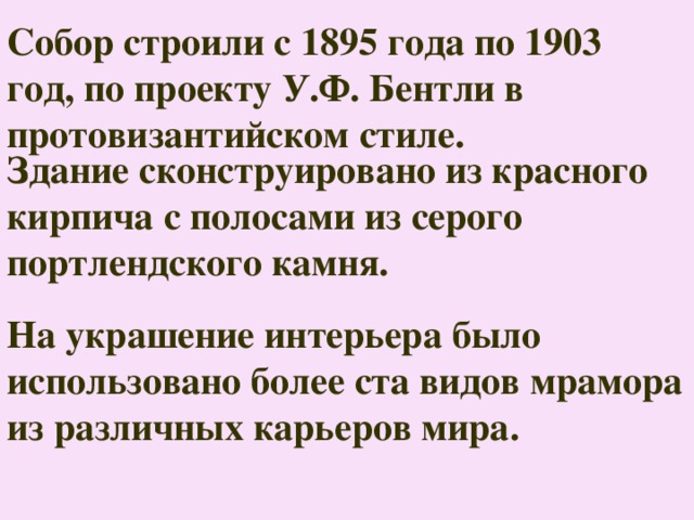 Собор строили с 1895 года по 1903 год, по проекту У.Ф. Бентли в протовизантийском стиле. Здание сконструировано из красного кирпича с полосами из серого портлендского камня.  На украшение интерьера было использовано более ста видов мрамора из различных карьеров мира. 